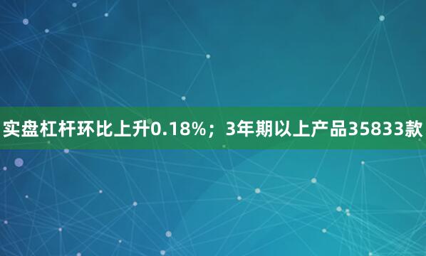 实盘杠杆环比上升0.18%；3年期以上产品35833款