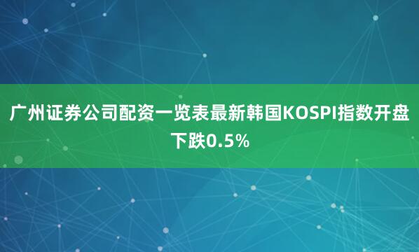 广州证券公司配资一览表最新韩国KOSPI指数开盘下跌0.5%