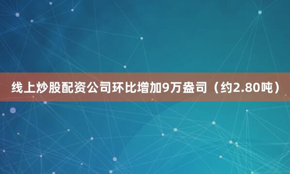 线上炒股配资公司环比增加9万盎司（约2.80吨）