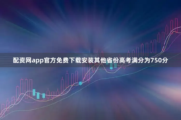 配资网app官方免费下载安装其他省份高考满分为750分