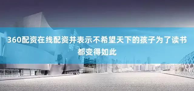 360配资在线配资并表示不希望天下的孩子为了读书都变得如此