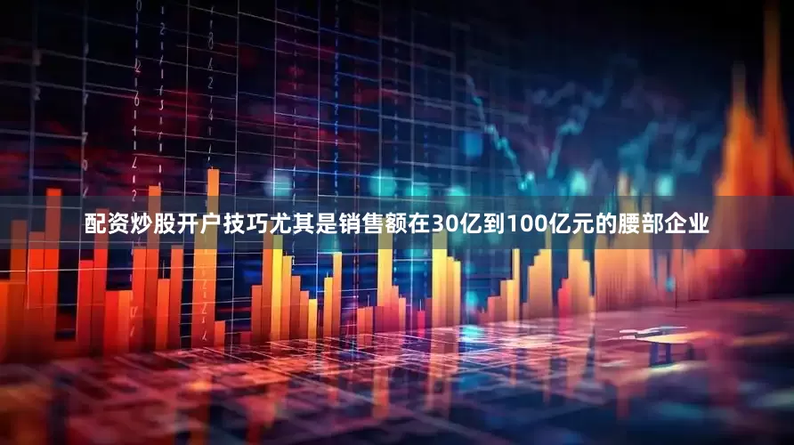 配资炒股开户技巧尤其是销售额在30亿到100亿元的腰部企业