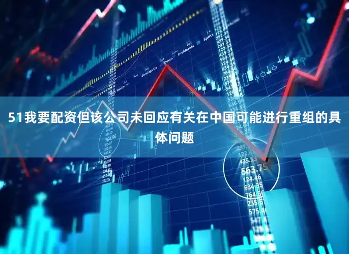 51我要配资但该公司未回应有关在中国可能进行重组的具体问题