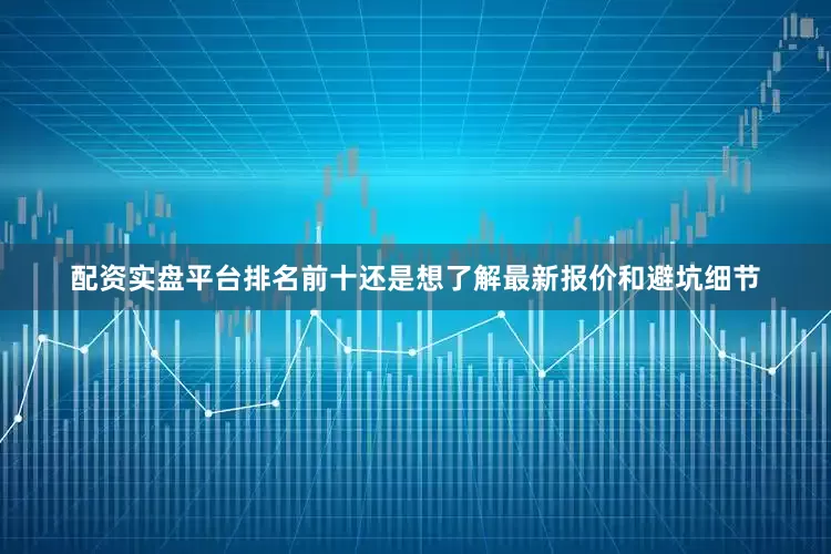 配资实盘平台排名前十还是想了解最新报价和避坑细节