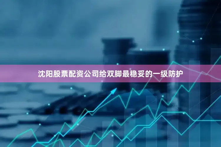 沈阳股票配资公司给双脚最稳妥的一级防护