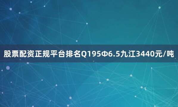 股票配资正规平台排名Q195Ф6.5九江3440元/吨