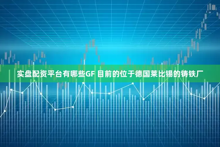 实盘配资平台有哪些GF 目前的位于德国莱比锡的铸铁厂