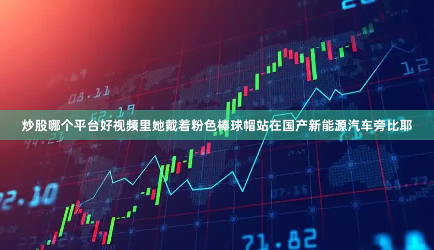 炒股哪个平台好视频里她戴着粉色棒球帽站在国产新能源汽车旁比耶