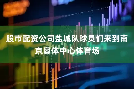 股市配资公司盐城队球员们来到南京奥体中心体育场