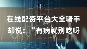 在线配资平台大全骑手却说：“有病就别吃呀