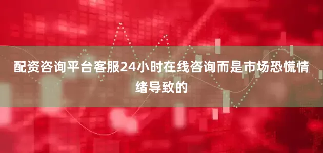配资咨询平台客服24小时在线咨询而是市场恐慌情绪导致的
