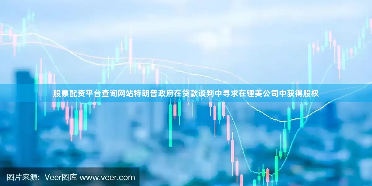 股票配资平台查询网站特朗普政府在贷款谈判中寻求在锂美公司中获得股权