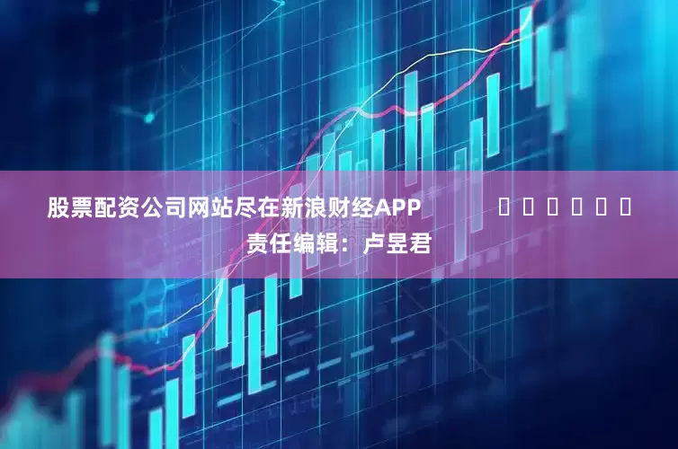 股票配资公司网站尽在新浪财经APP            						责任编辑：卢昱君