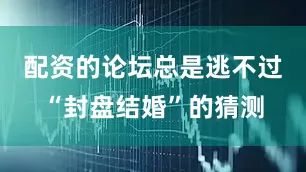 配资的论坛总是逃不过“封盘结婚”的猜测