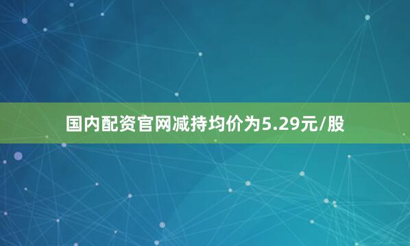 国内配资官网减持均价为5.29元/股