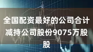 全国配资最好的公司合计减持公司股份9075万股