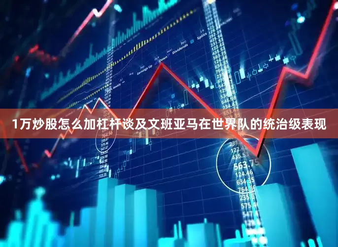 1万炒股怎么加杠杆　　谈及文班亚马在世界队的统治级表现