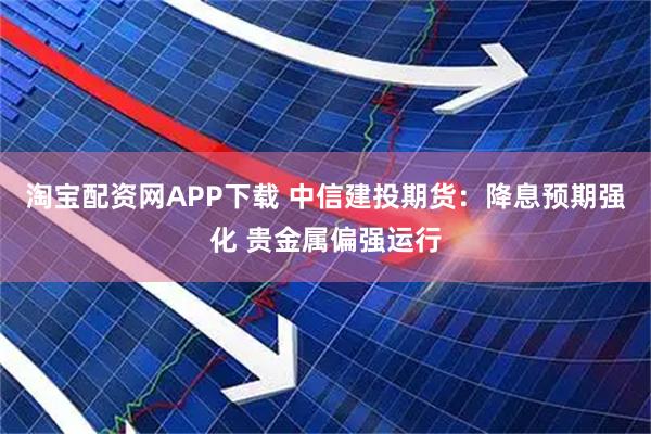 淘宝配资网APP下载 中信建投期货：降息预期强化 贵金属偏强运行
