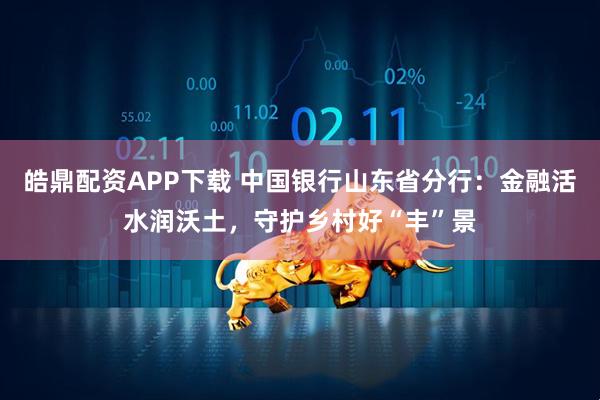皓鼎配资APP下载 中国银行山东省分行：金融活水润沃土，守护乡村好“丰”景