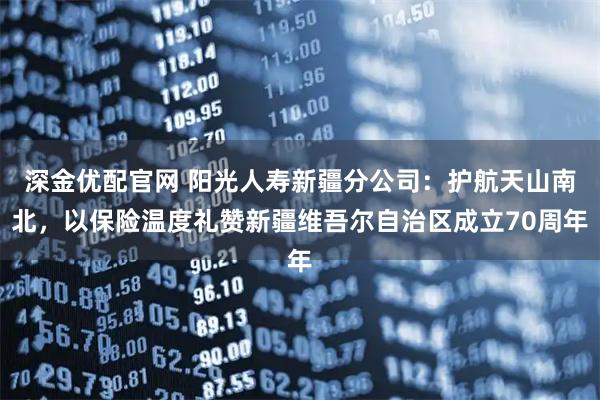 深金优配官网 阳光人寿新疆分公司：护航天山南北，以保险温度礼赞新疆维吾尔自治区成立70周年