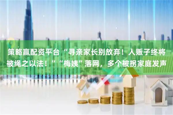 策略赢配资平台 “寻亲家长别放弃！人贩子终将被绳之以法！”“梅姨”落网，多个被拐家庭发声