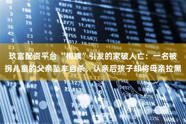 玖富配资平台 “梅姨”引发的家破人亡：一名被拐儿童的父亲坠车自杀，认亲后孩子却将母亲拉黑
