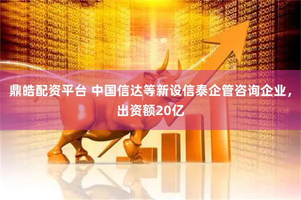 鼎皓配资平台 中国信达等新设信泰企管咨询企业，出资额20亿