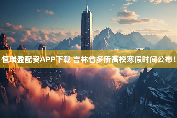 恒瑞盈配资APP下载 吉林省多所高校寒假时间公布！