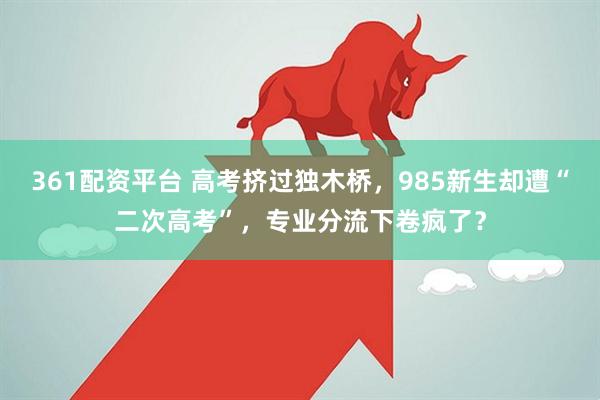 361配资平台 高考挤过独木桥，985新生却遭“二次高考”，专业分流下卷疯了？