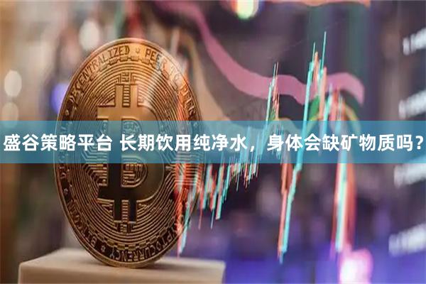 盛谷策略平台 长期饮用纯净水，身体会缺矿物质吗？