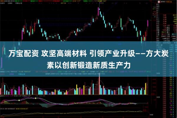 万宝配资 攻坚高端材料 引领产业升级——方大炭素以创新锻造新质生产力