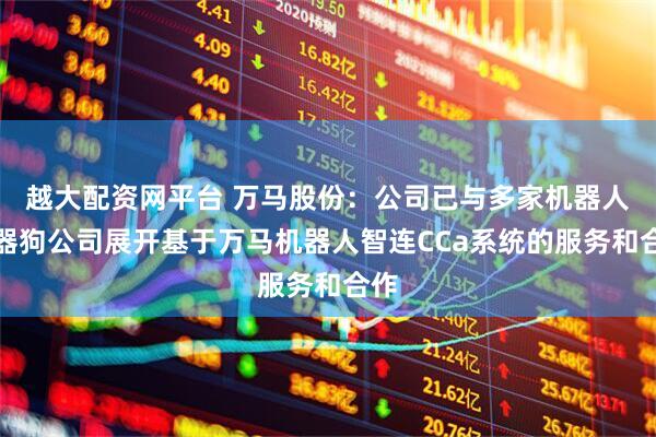 越大配资网平台 万马股份：公司已与多家机器人机器狗公司展开基于万马机器人智连CCa系统的服务和合作