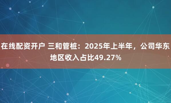 在线配资开户 三和管桩：2025年上半年，公司华东地区收入占比49.27%