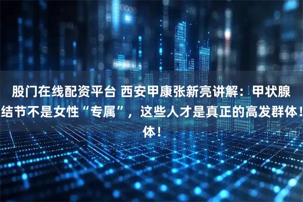 股门在线配资平台 西安甲康张新亮讲解：甲状腺结节不是女性“专属”，这些人才是真正的高发群体！