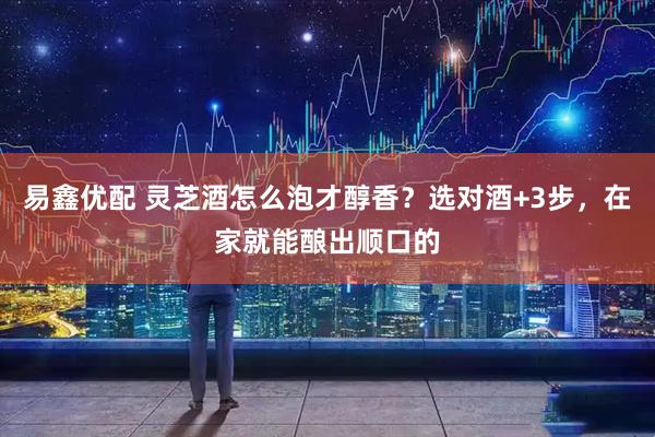 易鑫优配 灵芝酒怎么泡才醇香？选对酒+3步，在家就能酿出顺口的