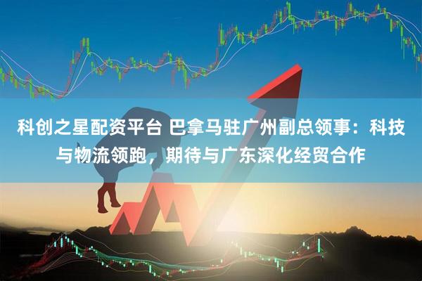 科创之星配资平台 巴拿马驻广州副总领事：科技与物流领跑，期待与广东深化经贸合作