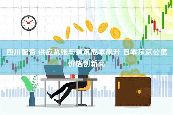 四川配资 供应紧张与建筑成本飙升 日本东京公寓价格创新高